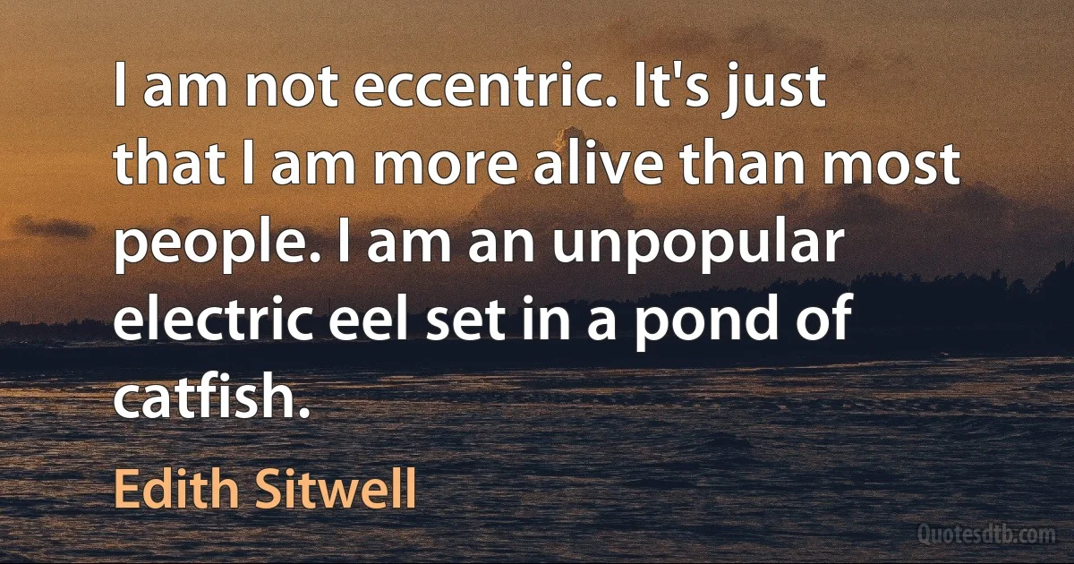 I am not eccentric. It's just that I am more alive than most people. I am an unpopular electric eel set in a pond of catfish. (Edith Sitwell)