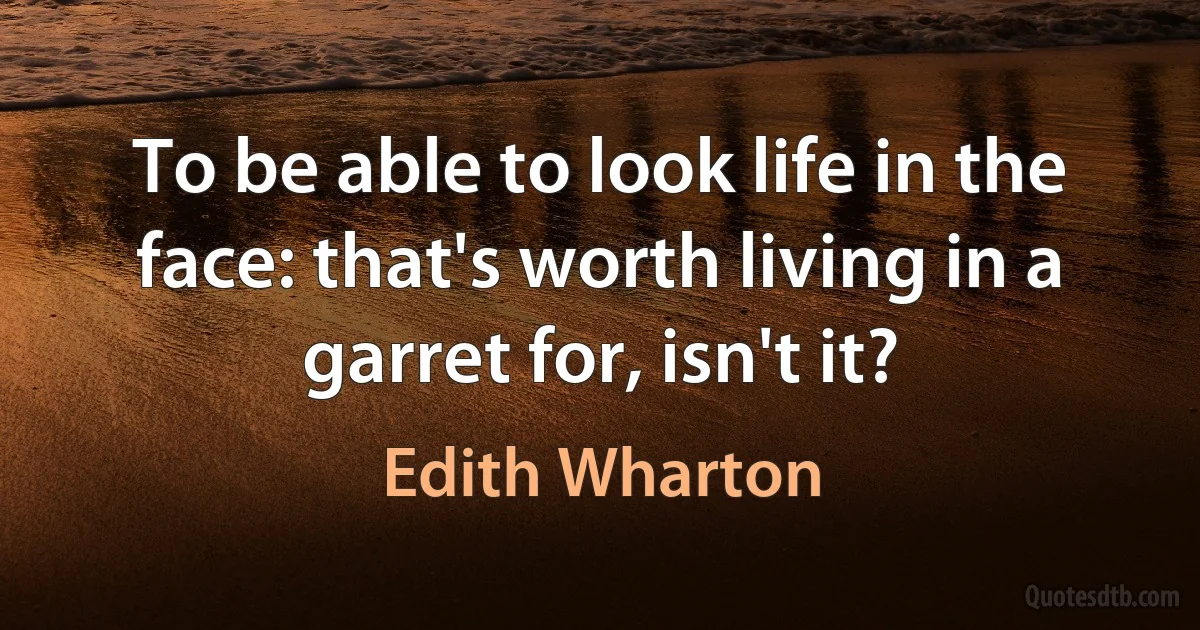 To be able to look life in the face: that's worth living in a garret for, isn't it? (Edith Wharton)