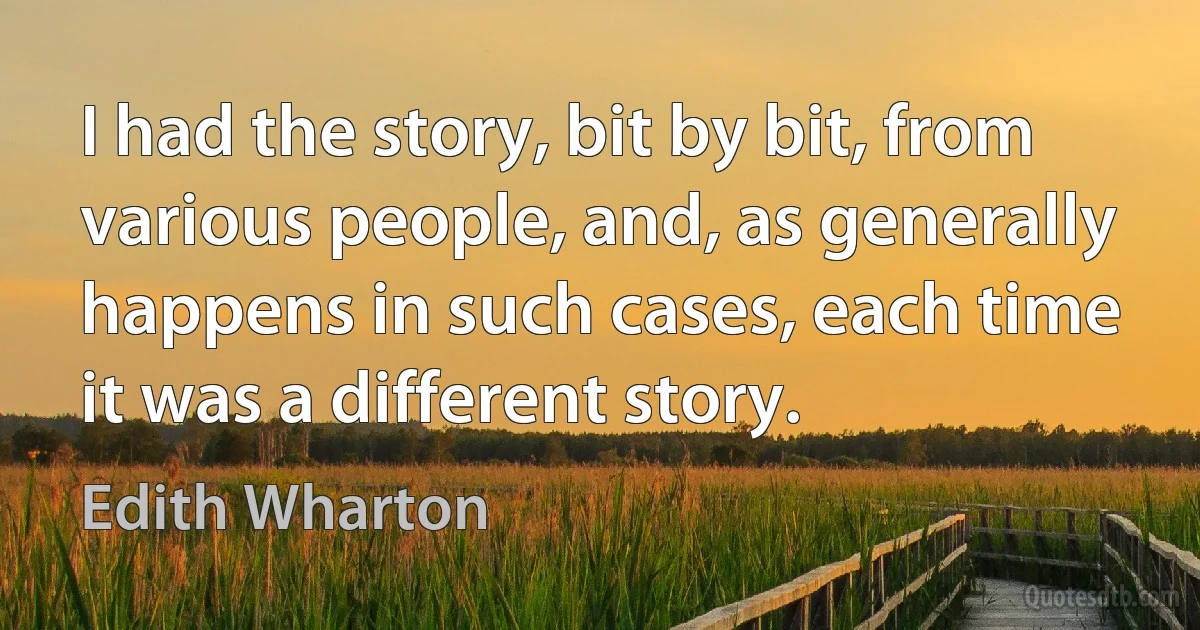 I had the story, bit by bit, from various people, and, as generally happens in such cases, each time it was a different story. (Edith Wharton)