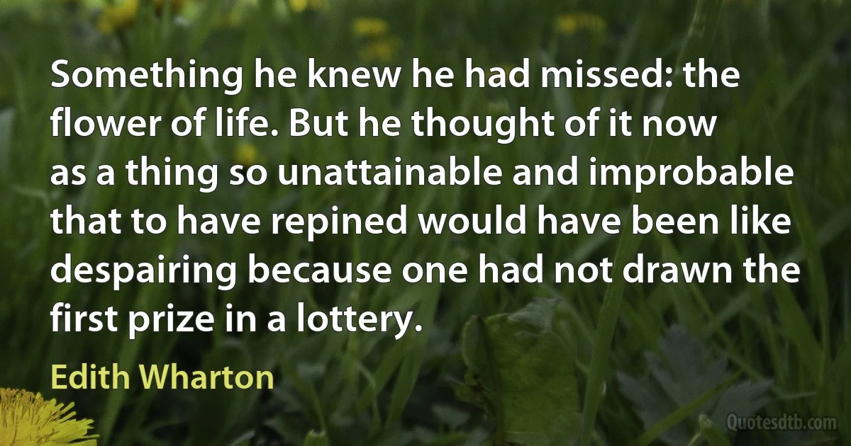 Something he knew he had missed: the flower of life. But he thought of it now as a thing so unattainable and improbable that to have repined would have been like despairing because one had not drawn the first prize in a lottery. (Edith Wharton)