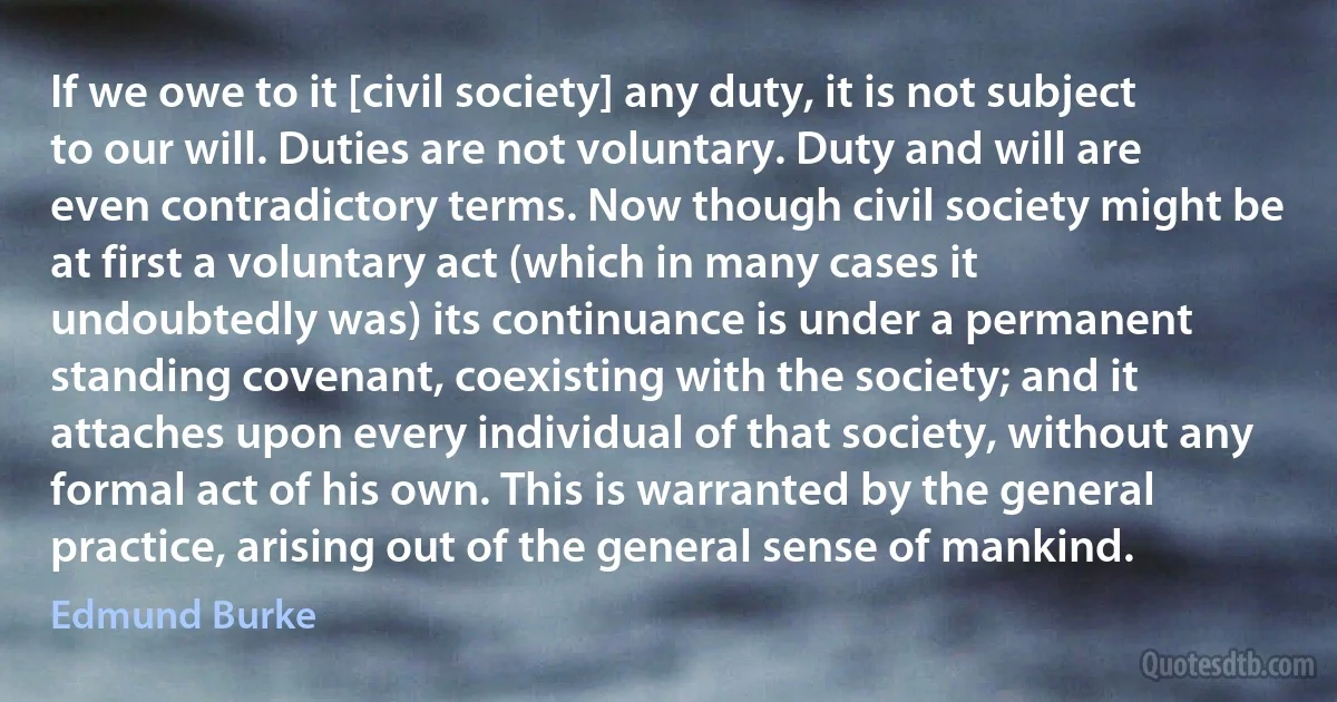 If we owe to it [civil society] any duty, it is not subject to our will. Duties are not voluntary. Duty and will are even contradictory terms. Now though civil society might be at first a voluntary act (which in many cases it undoubtedly was) its continuance is under a permanent standing covenant, coexisting with the society; and it attaches upon every individual of that society, without any formal act of his own. This is warranted by the general practice, arising out of the general sense of mankind. (Edmund Burke)