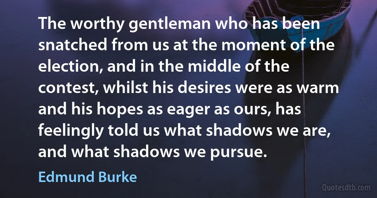 The worthy gentleman who has been snatched from us at the moment of the election, and in the middle of the contest, whilst his desires were as warm and his hopes as eager as ours, has feelingly told us what shadows we are, and what shadows we pursue. (Edmund Burke)