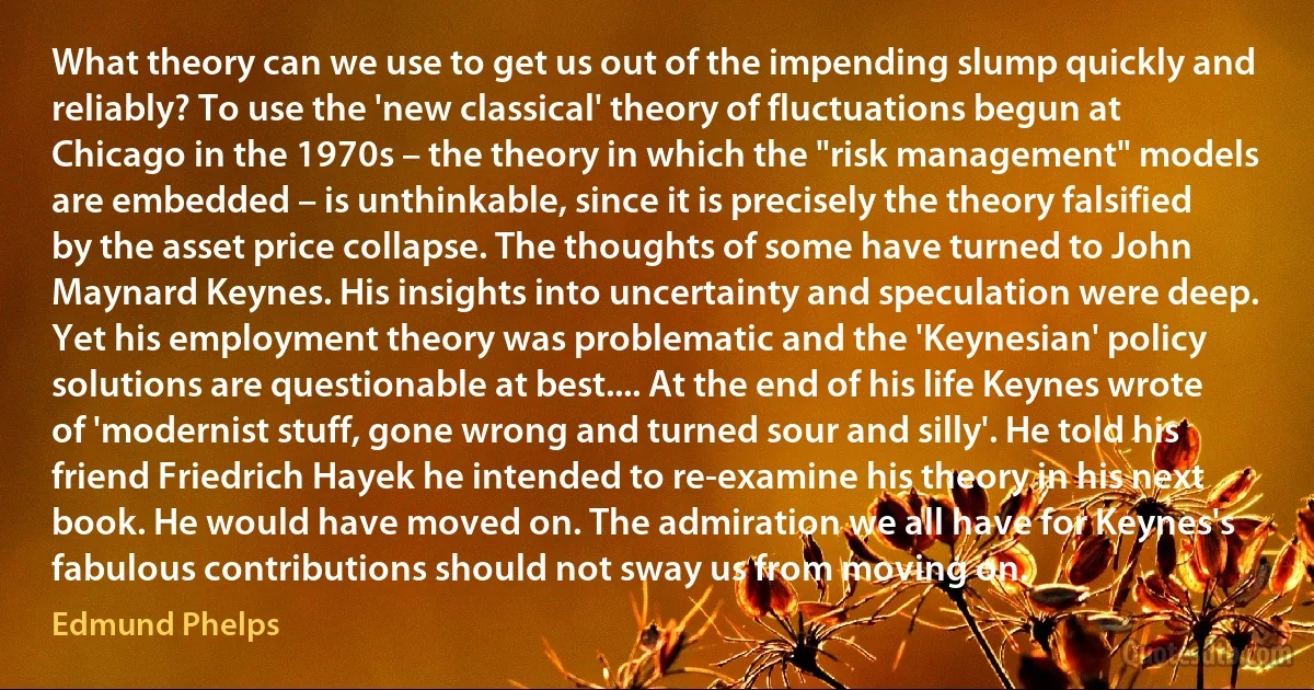 What theory can we use to get us out of the impending slump quickly and reliably? To use the 'new classical' theory of fluctuations begun at Chicago in the 1970s – the theory in which the "risk management" models are embedded – is unthinkable, since it is precisely the theory falsified by the asset price collapse. The thoughts of some have turned to John Maynard Keynes. His insights into uncertainty and speculation were deep. Yet his employment theory was problematic and the 'Keynesian' policy solutions are questionable at best.... At the end of his life Keynes wrote of 'modernist stuff, gone wrong and turned sour and silly'. He told his friend Friedrich Hayek he intended to re-examine his theory in his next book. He would have moved on. The admiration we all have for Keynes's fabulous contributions should not sway us from moving on. (Edmund Phelps)