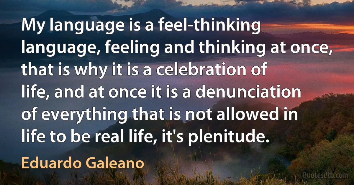 My language is a feel-thinking language, feeling and thinking at once, that is why it is a celebration of life, and at once it is a denunciation of everything that is not allowed in life to be real life, it's plenitude. (Eduardo Galeano)