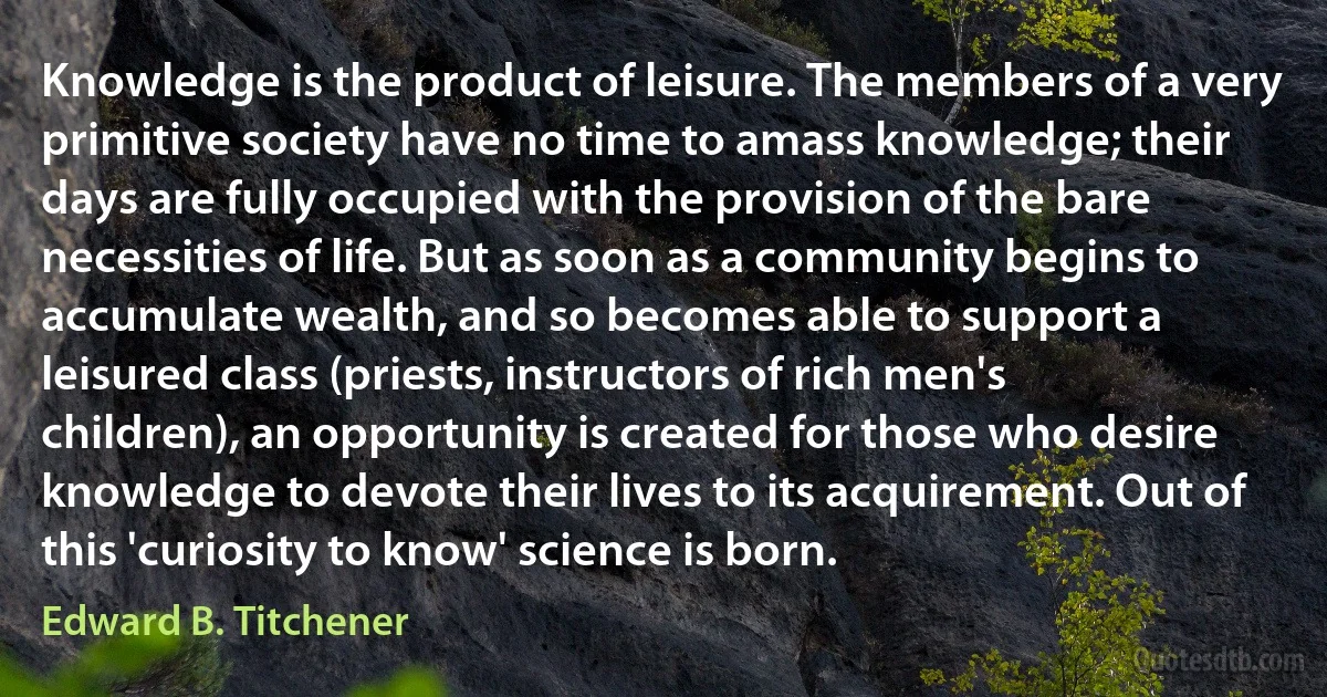 Knowledge is the product of leisure. The members of a very primitive society have no time to amass knowledge; their days are fully occupied with the provision of the bare necessities of life. But as soon as a community begins to accumulate wealth, and so becomes able to support a leisured class (priests, instructors of rich men's children), an opportunity is created for those who desire knowledge to devote their lives to its acquirement. Out of this 'curiosity to know' science is born. (Edward B. Titchener)