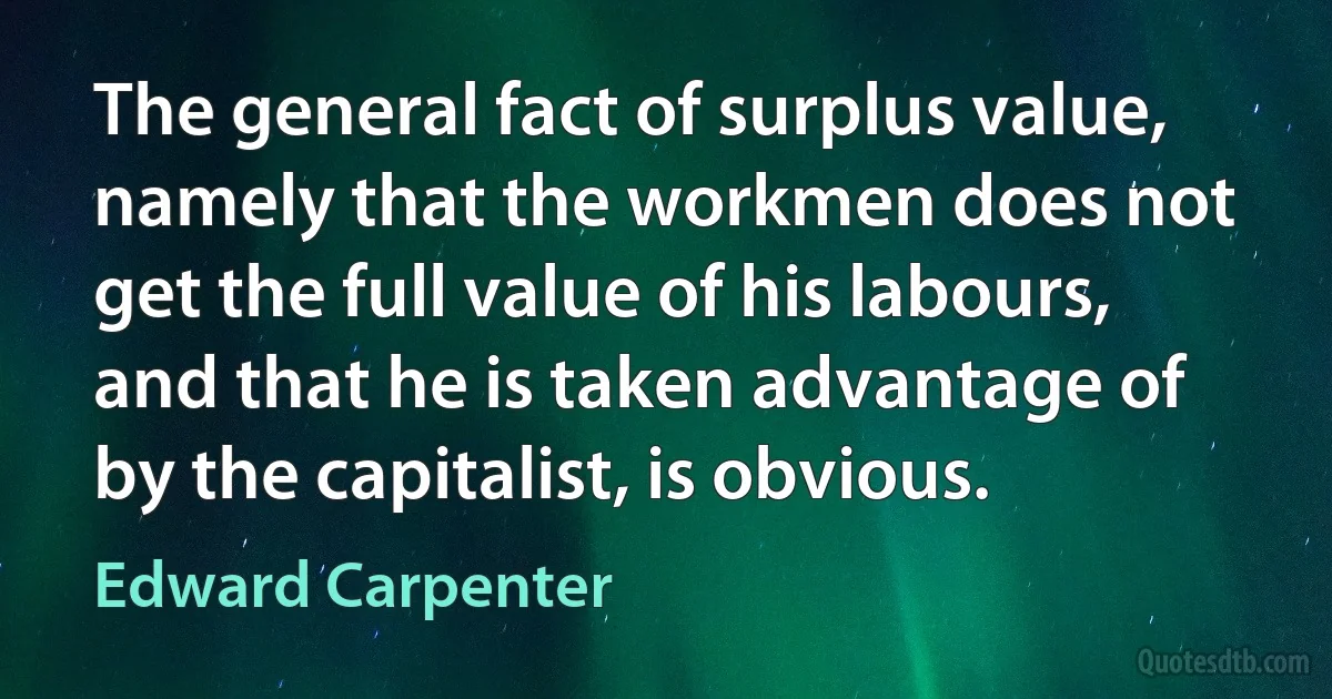 The general fact of surplus value, namely that the workmen does not get the full value of his labours, and that he is taken advantage of by the capitalist, is obvious. (Edward Carpenter)