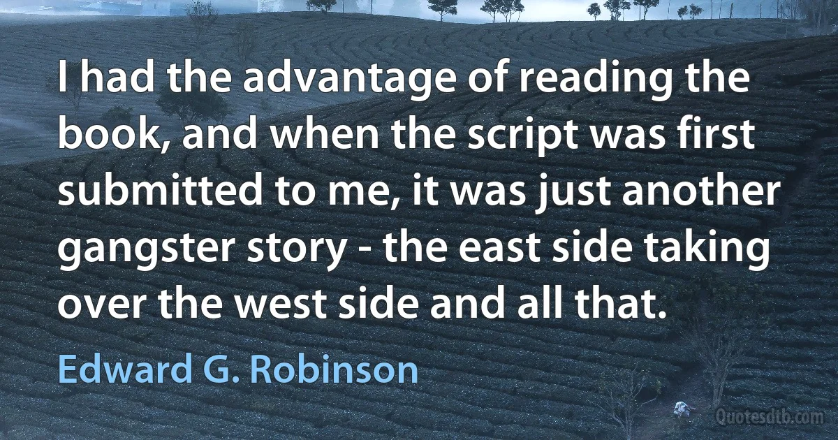 I had the advantage of reading the book, and when the script was first submitted to me, it was just another gangster story - the east side taking over the west side and all that. (Edward G. Robinson)