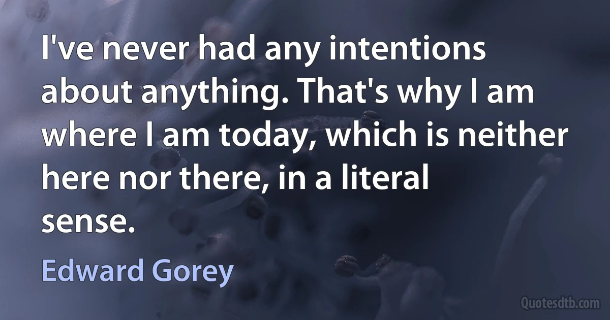 I've never had any intentions about anything. That's why I am where I am today, which is neither here nor there, in a literal sense. (Edward Gorey)