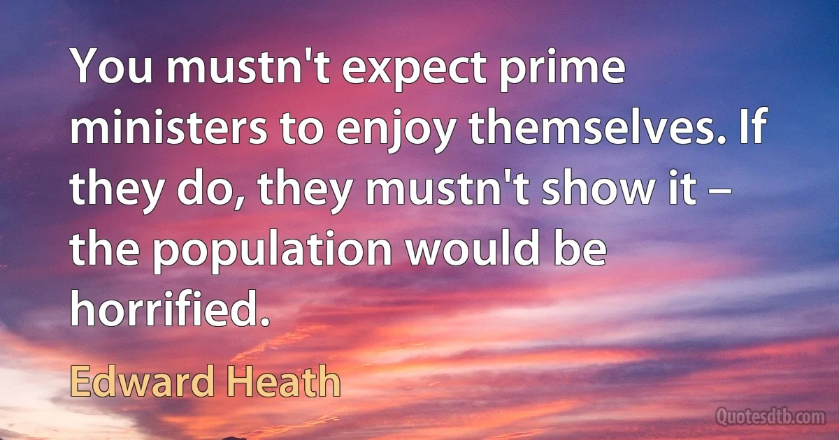 You mustn't expect prime ministers to enjoy themselves. If they do, they mustn't show it – the population would be horrified. (Edward Heath)