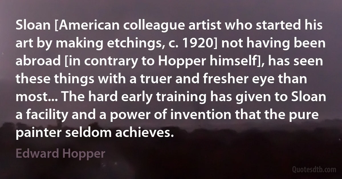 Sloan [American colleague artist who started his art by making etchings, c. 1920] not having been abroad [in contrary to Hopper himself], has seen these things with a truer and fresher eye than most... The hard early training has given to Sloan a facility and a power of invention that the pure painter seldom achieves. (Edward Hopper)