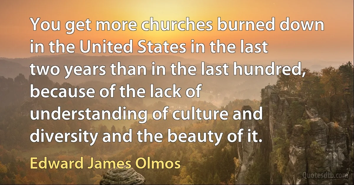 You get more churches burned down in the United States in the last two years than in the last hundred, because of the lack of understanding of culture and diversity and the beauty of it. (Edward James Olmos)