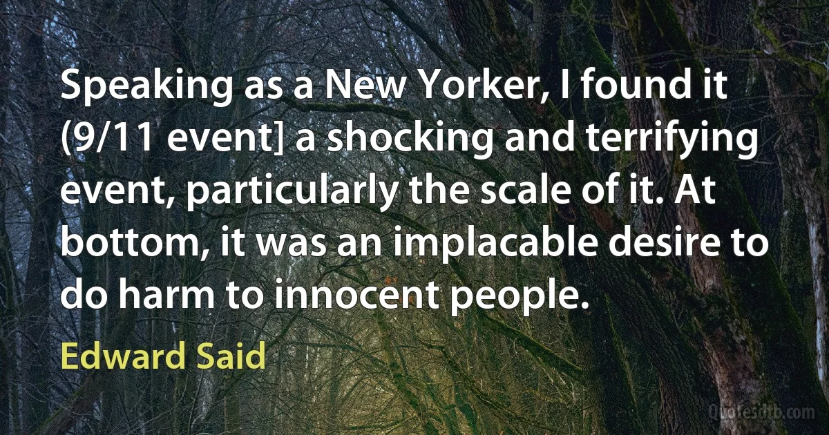 Speaking as a New Yorker, I found it (9/11 event] a shocking and terrifying event, particularly the scale of it. At bottom, it was an implacable desire to do harm to innocent people. (Edward Said)