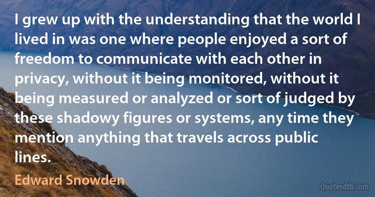 I grew up with the understanding that the world I lived in was one where people enjoyed a sort of freedom to communicate with each other in privacy, without it being monitored, without it being measured or analyzed or sort of judged by these shadowy figures or systems, any time they mention anything that travels across public lines. (Edward Snowden)