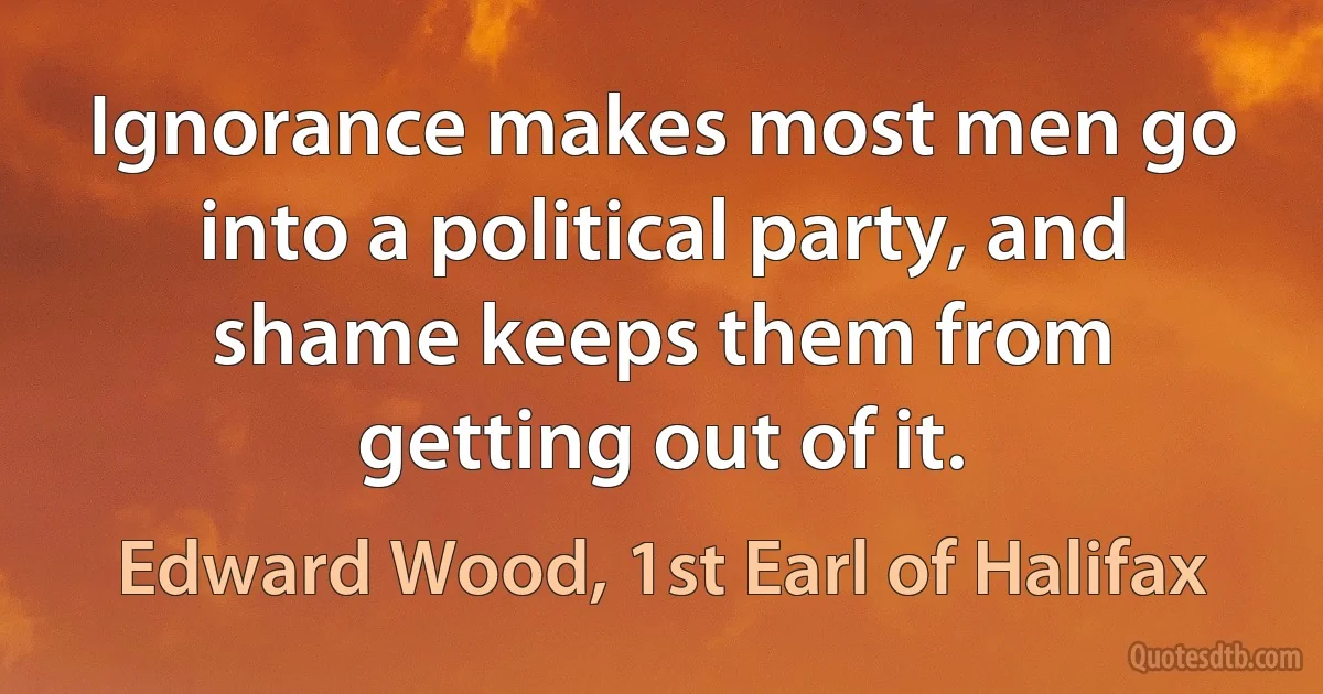 Ignorance makes most men go into a political party, and shame keeps them from getting out of it. (Edward Wood, 1st Earl of Halifax)