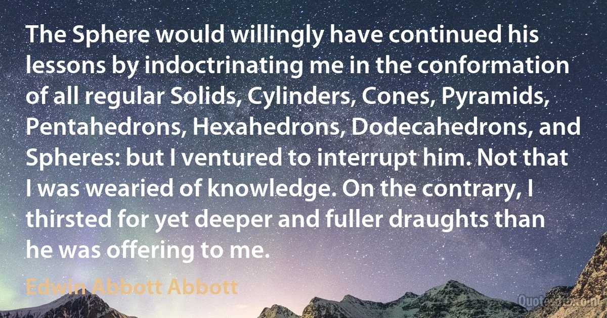 The Sphere would willingly have continued his lessons by indoctrinating me in the conformation of all regular Solids, Cylinders, Cones, Pyramids, Pentahedrons, Hexahedrons, Dodecahedrons, and Spheres: but I ventured to interrupt him. Not that I was wearied of knowledge. On the contrary, I thirsted for yet deeper and fuller draughts than he was offering to me. (Edwin Abbott Abbott)