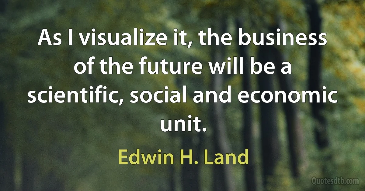 As I visualize it, the business of the future will be a scientific, social and economic unit. (Edwin H. Land)