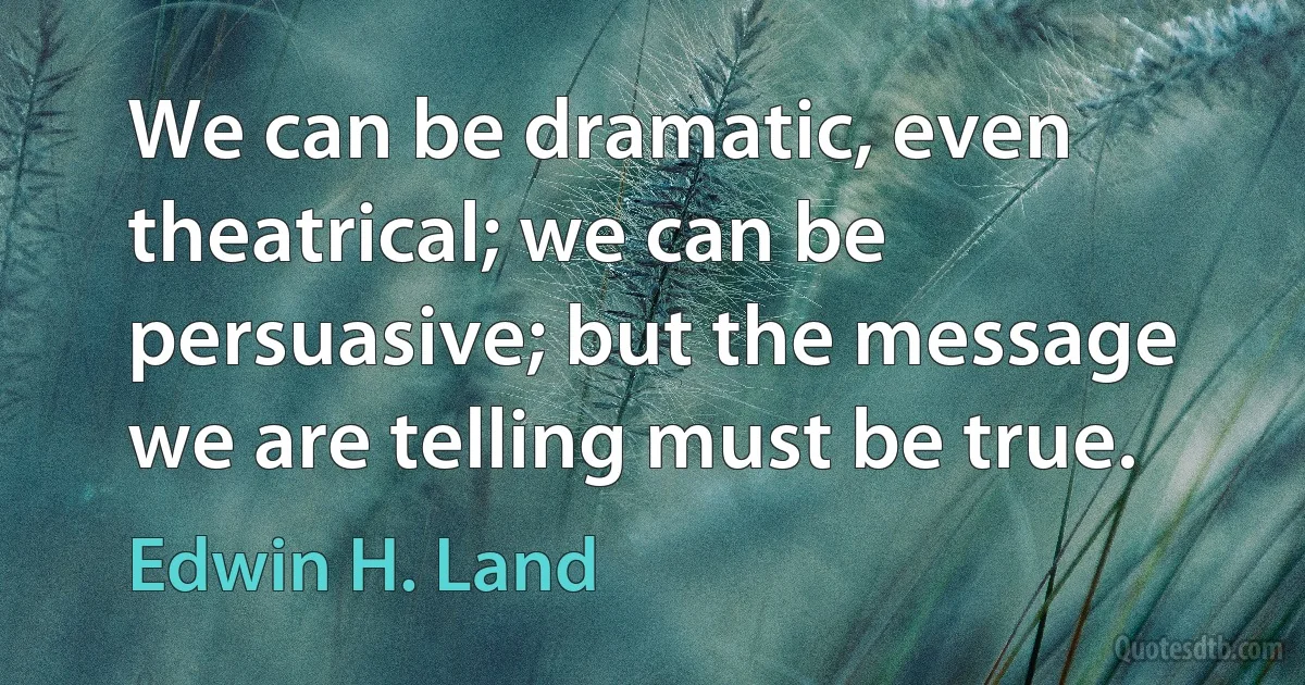 We can be dramatic, even theatrical; we can be persuasive; but the message we are telling must be true. (Edwin H. Land)