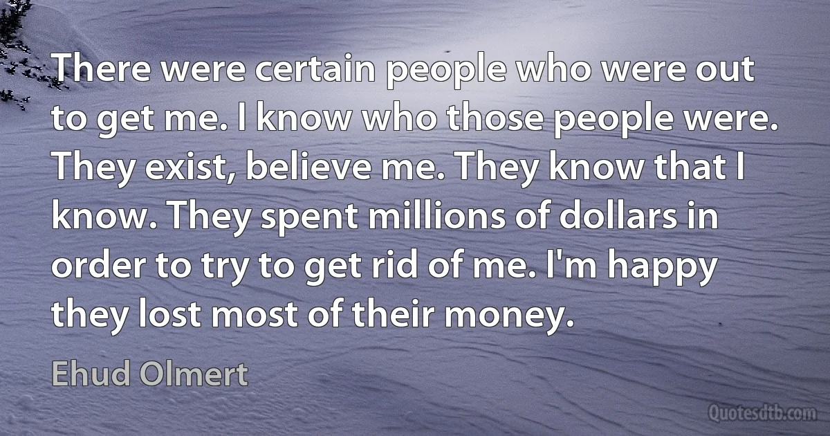 There were certain people who were out to get me. I know who those people were. They exist, believe me. They know that I know. They spent millions of dollars in order to try to get rid of me. I'm happy they lost most of their money. (Ehud Olmert)