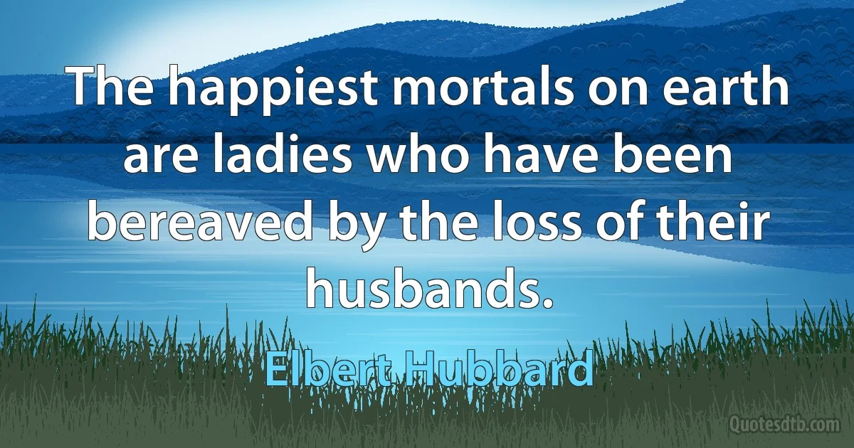 The happiest mortals on earth are ladies who have been bereaved by the loss of their husbands. (Elbert Hubbard)