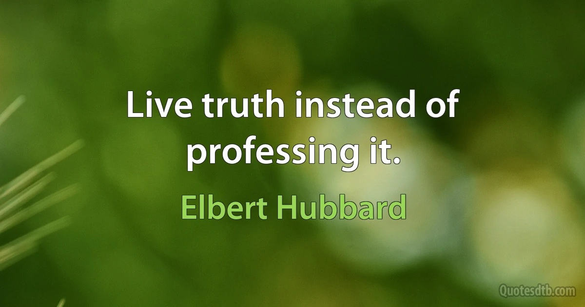 Live truth instead of professing it. (Elbert Hubbard)