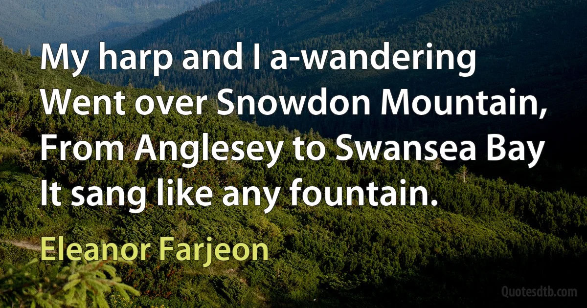 My harp and I a-wandering
Went over Snowdon Mountain,
From Anglesey to Swansea Bay
It sang like any fountain. (Eleanor Farjeon)