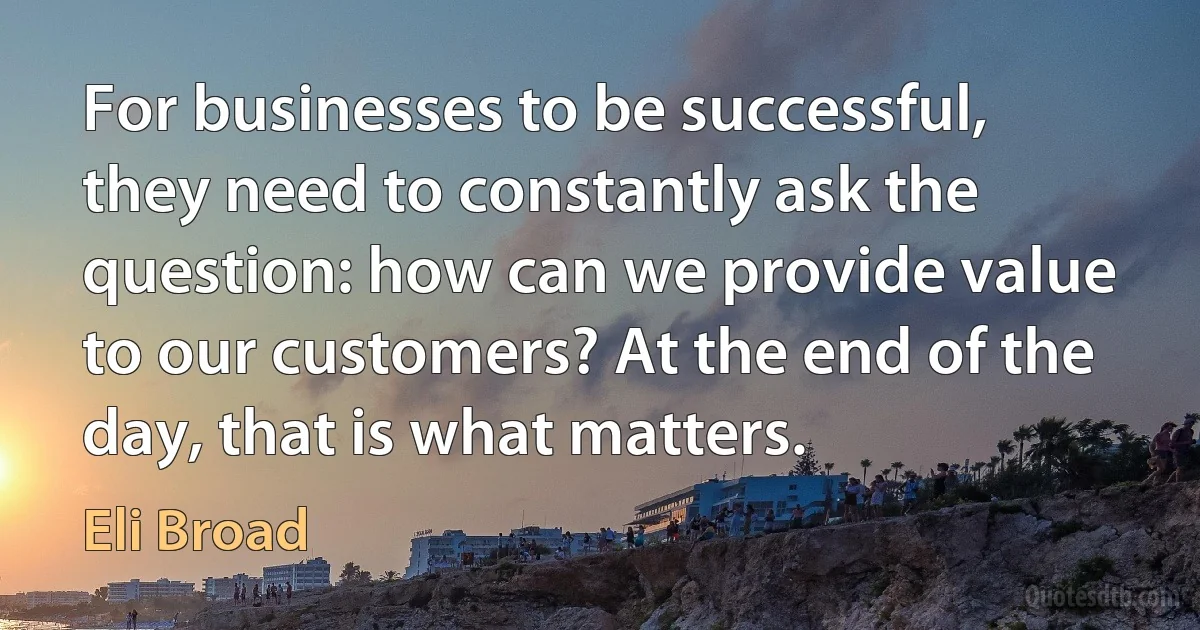 For businesses to be successful, they need to constantly ask the question: how can we provide value to our customers? At the end of the day, that is what matters. (Eli Broad)