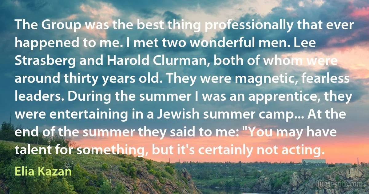 The Group was the best thing professionally that ever happened to me. I met two wonderful men. Lee Strasberg and Harold Clurman, both of whom were around thirty years old. They were magnetic, fearless leaders. During the summer I was an apprentice, they were entertaining in a Jewish summer camp... At the end of the summer they said to me: "You may have talent for something, but it's certainly not acting. (Elia Kazan)