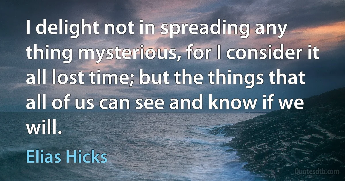 I delight not in spreading any thing mysterious, for I consider it all lost time; but the things that all of us can see and know if we will. (Elias Hicks)