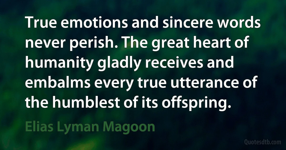 True emotions and sincere words never perish. The great heart of humanity gladly receives and embalms every true utterance of the humblest of its offspring. (Elias Lyman Magoon)