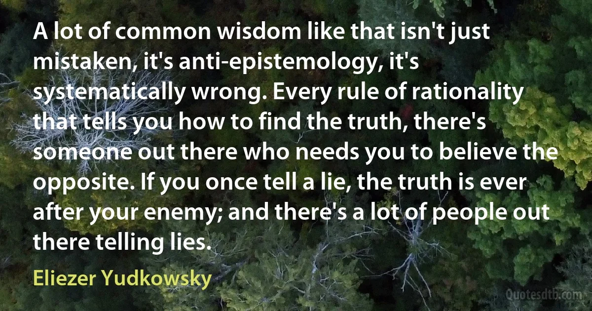 A lot of common wisdom like that isn't just mistaken, it's anti-epistemology, it's systematically wrong. Every rule of rationality that tells you how to find the truth, there's someone out there who needs you to believe the opposite. If you once tell a lie, the truth is ever after your enemy; and there's a lot of people out there telling lies. (Eliezer Yudkowsky)