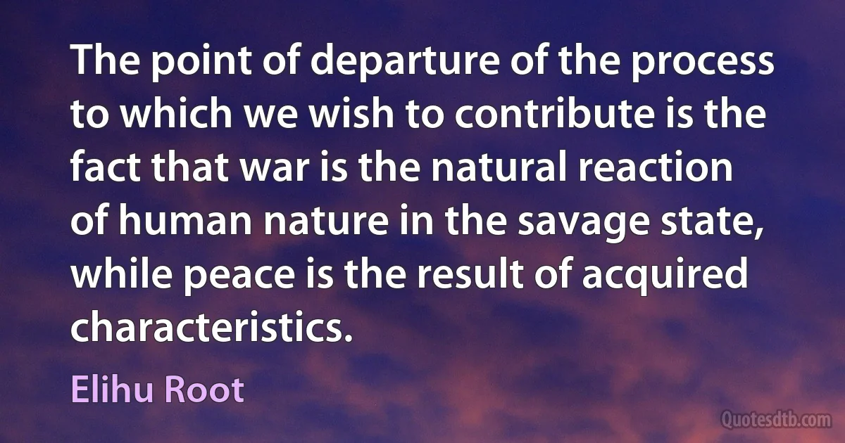 The point of departure of the process to which we wish to contribute is the fact that war is the natural reaction of human nature in the savage state, while peace is the result of acquired characteristics. (Elihu Root)