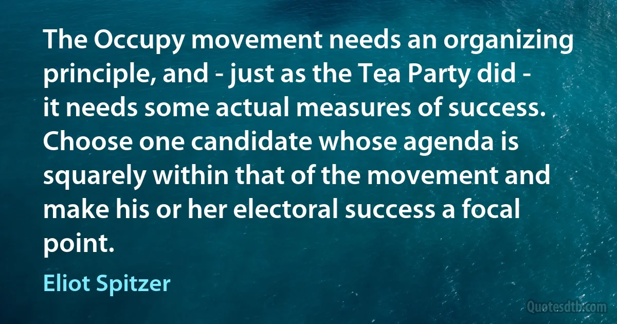 The Occupy movement needs an organizing principle, and - just as the Tea Party did - it needs some actual measures of success. Choose one candidate whose agenda is squarely within that of the movement and make his or her electoral success a focal point. (Eliot Spitzer)