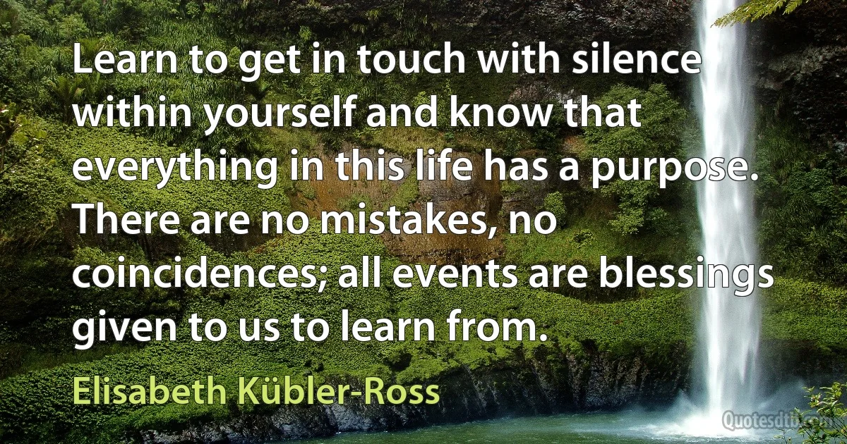 Learn to get in touch with silence within yourself and know that everything in this life has a purpose. There are no mistakes, no coincidences; all events are blessings given to us to learn from. (Elisabeth Kübler-Ross)