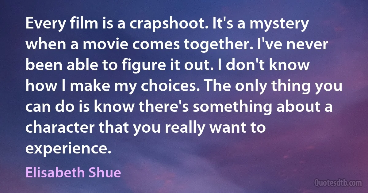 Every film is a crapshoot. It's a mystery when a movie comes together. I've never been able to figure it out. I don't know how I make my choices. The only thing you can do is know there's something about a character that you really want to experience. (Elisabeth Shue)