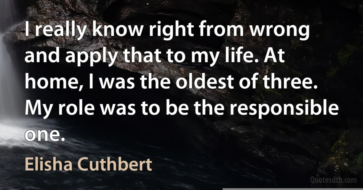 I really know right from wrong and apply that to my life. At home, I was the oldest of three. My role was to be the responsible one. (Elisha Cuthbert)