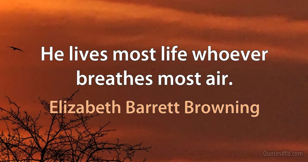 He lives most life whoever breathes most air. (Elizabeth Barrett Browning)