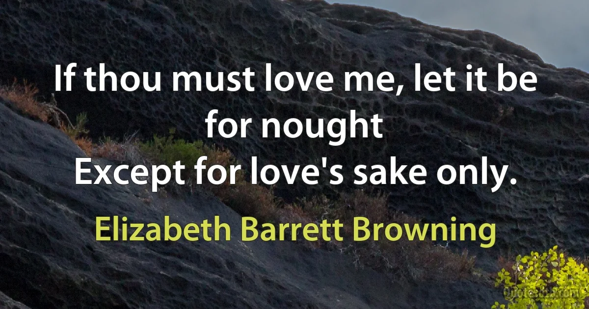 If thou must love me, let it be for nought
Except for love's sake only. (Elizabeth Barrett Browning)