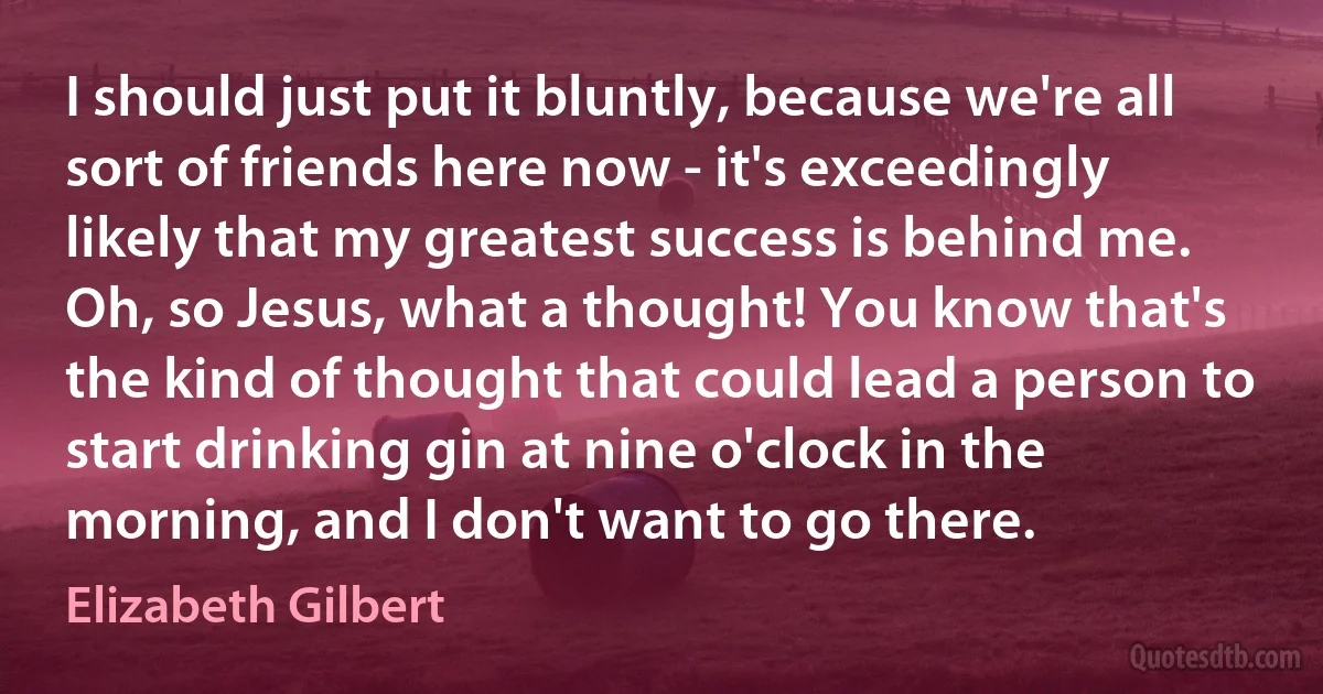 I should just put it bluntly, because we're all sort of friends here now - it's exceedingly likely that my greatest success is behind me. Oh, so Jesus, what a thought! You know that's the kind of thought that could lead a person to start drinking gin at nine o'clock in the morning, and I don't want to go there. (Elizabeth Gilbert)