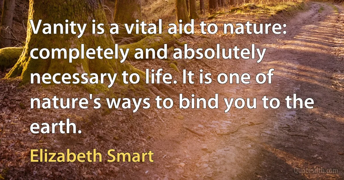 Vanity is a vital aid to nature: completely and absolutely necessary to life. It is one of nature's ways to bind you to the earth. (Elizabeth Smart)