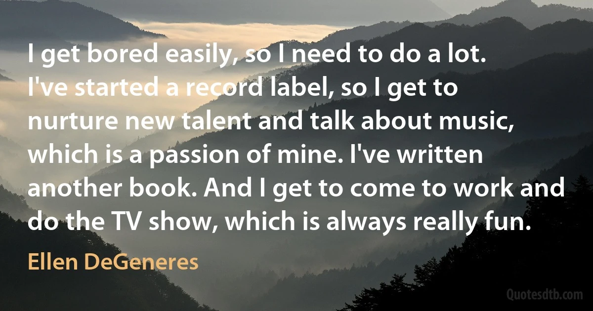 I get bored easily, so I need to do a lot. I've started a record label, so I get to nurture new talent and talk about music, which is a passion of mine. I've written another book. And I get to come to work and do the TV show, which is always really fun. (Ellen DeGeneres)