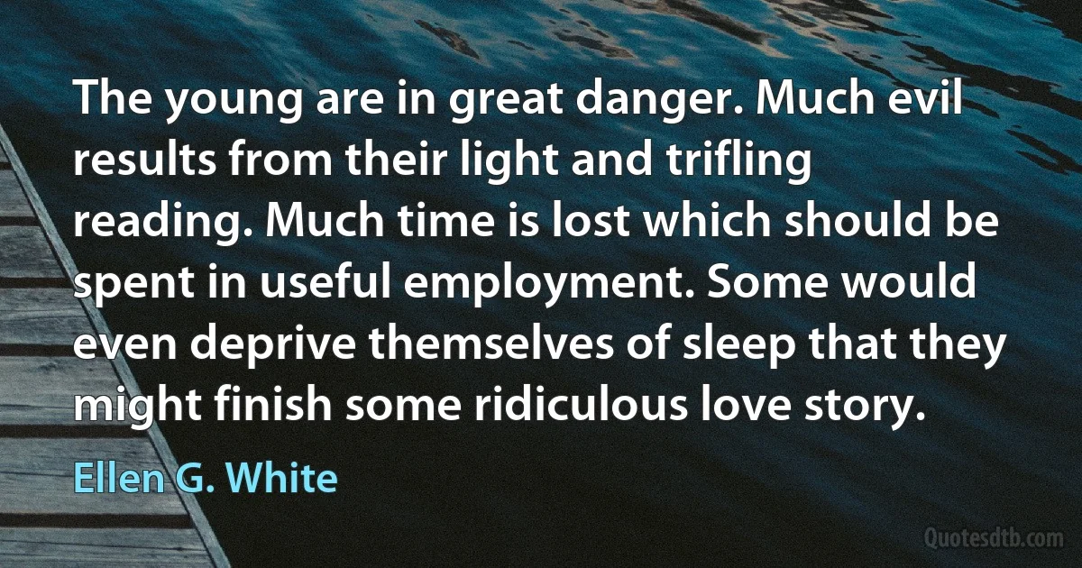 The young are in great danger. Much evil results from their light and trifling reading. Much time is lost which should be spent in useful employment. Some would even deprive themselves of sleep that they might finish some ridiculous love story. (Ellen G. White)