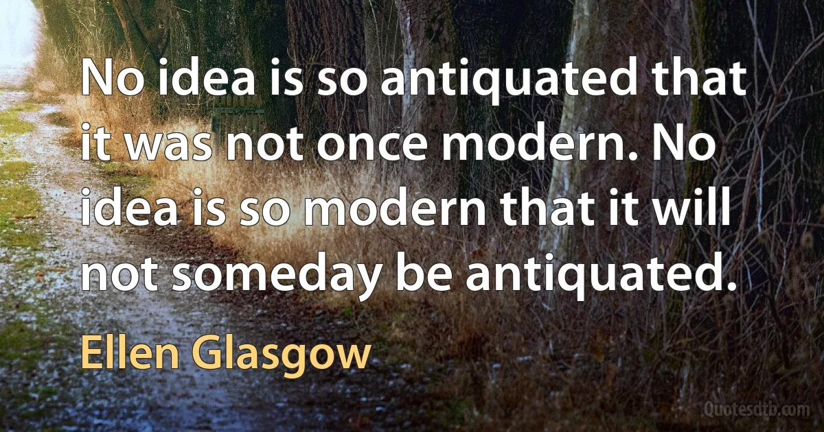 No idea is so antiquated that it was not once modern. No idea is so modern that it will not someday be antiquated. (Ellen Glasgow)