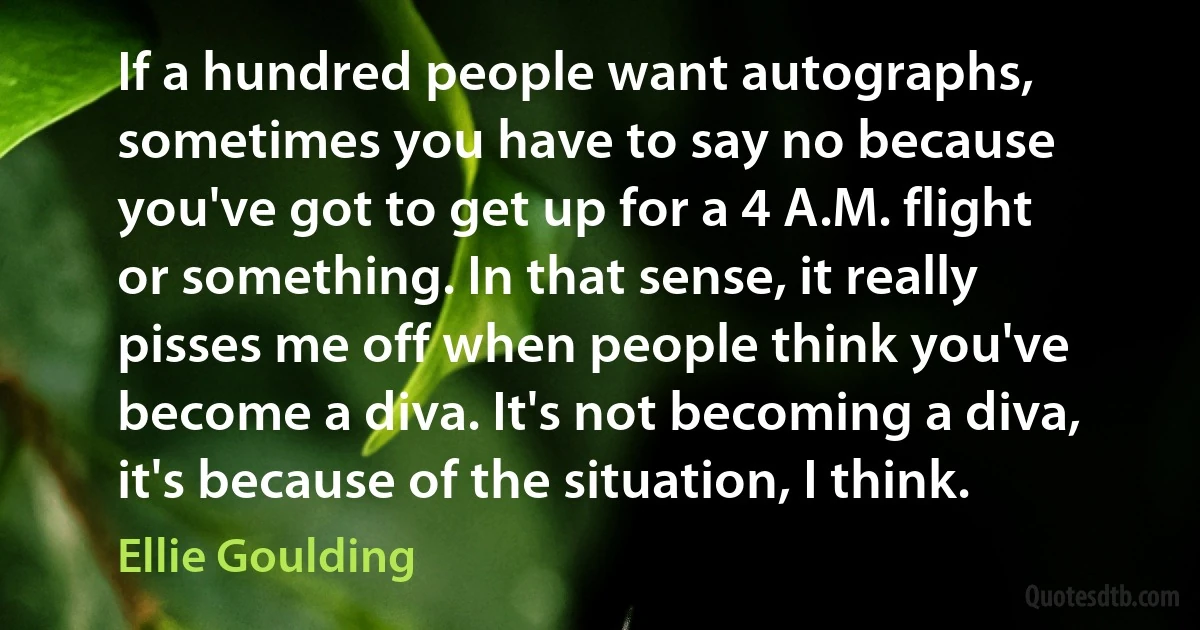 If a hundred people want autographs, sometimes you have to say no because you've got to get up for a 4 A.M. flight or something. In that sense, it really pisses me off when people think you've become a diva. It's not becoming a diva, it's because of the situation, I think. (Ellie Goulding)