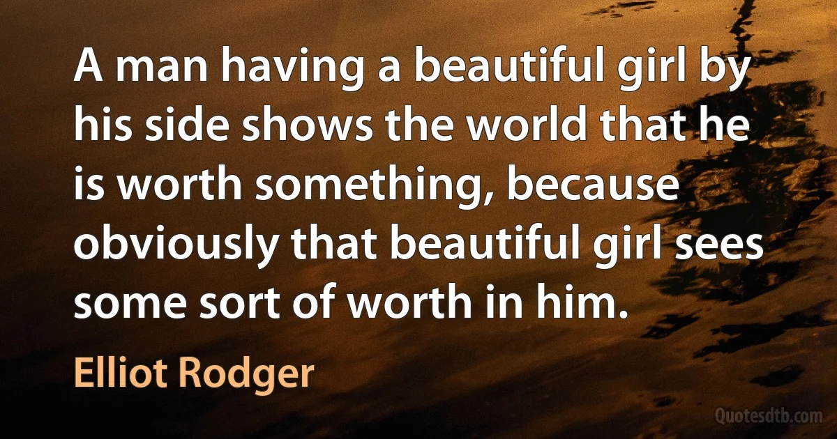 A man having a beautiful girl by his side shows the world that he is worth something, because obviously that beautiful girl sees some sort of worth in him. (Elliot Rodger)