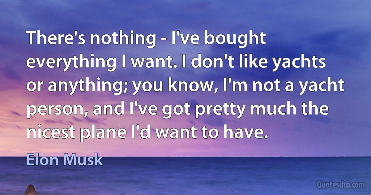 There's nothing - I've bought everything I want. I don't like yachts or anything; you know, I'm not a yacht person, and I've got pretty much the nicest plane I'd want to have. (Elon Musk)