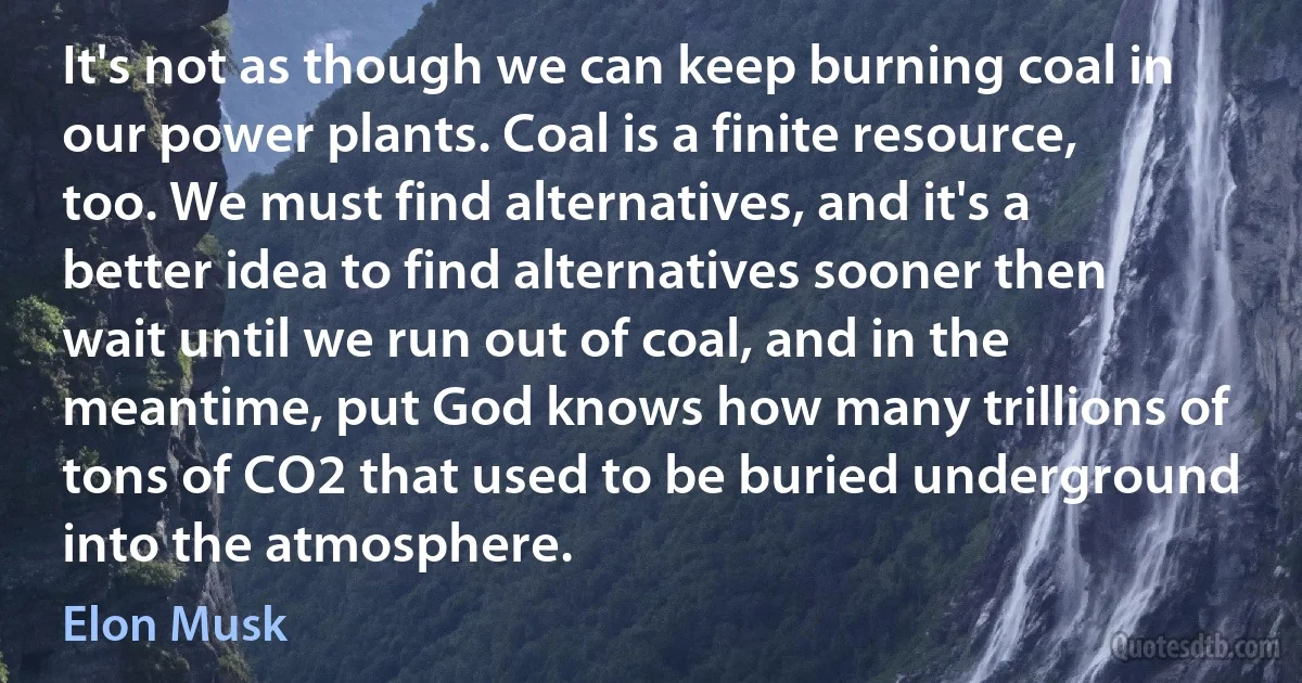 It's not as though we can keep burning coal in our power plants. Coal is a finite resource, too. We must find alternatives, and it's a better idea to find alternatives sooner then wait until we run out of coal, and in the meantime, put God knows how many trillions of tons of CO2 that used to be buried underground into the atmosphere. (Elon Musk)