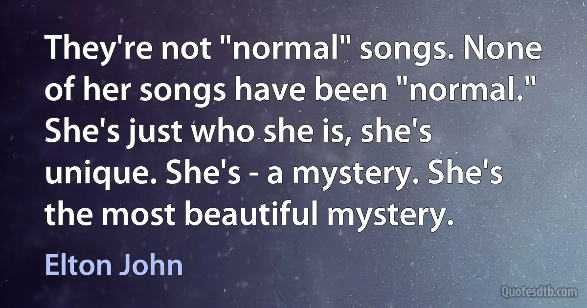 They're not "normal" songs. None of her songs have been "normal." She's just who she is, she's unique. She's - a mystery. She's the most beautiful mystery. (Elton John)