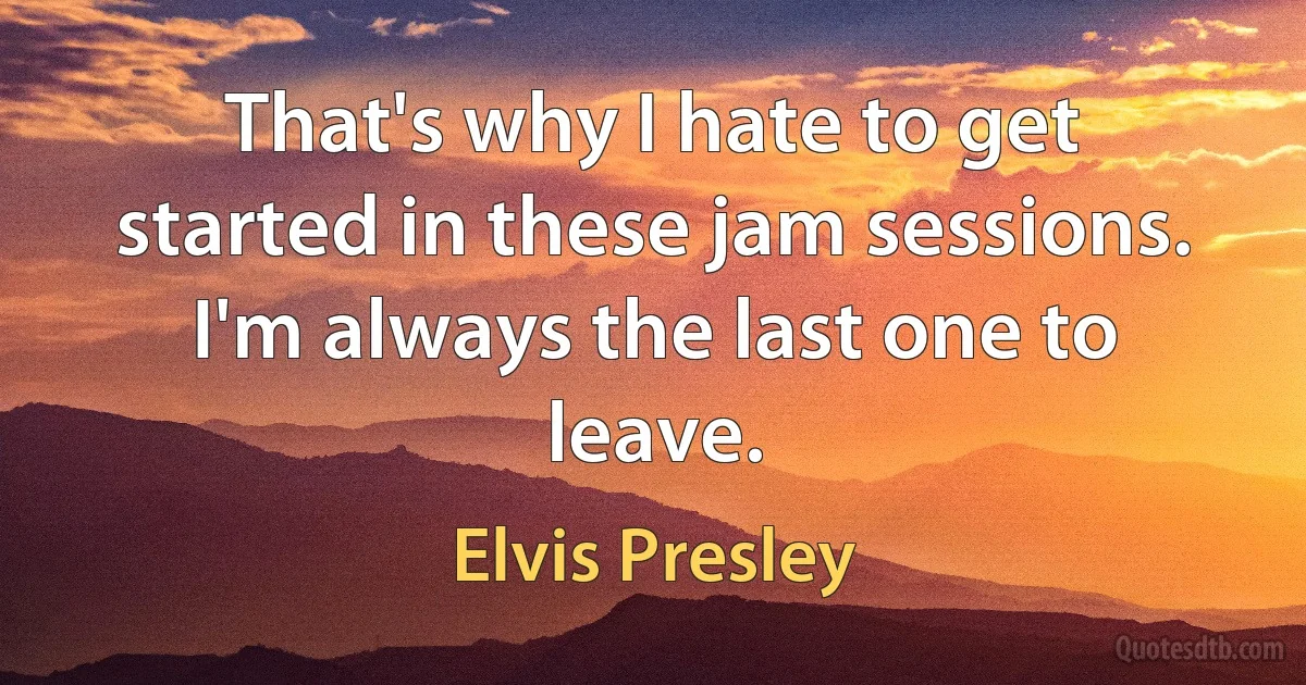 That's why I hate to get started in these jam sessions. I'm always the last one to leave. (Elvis Presley)