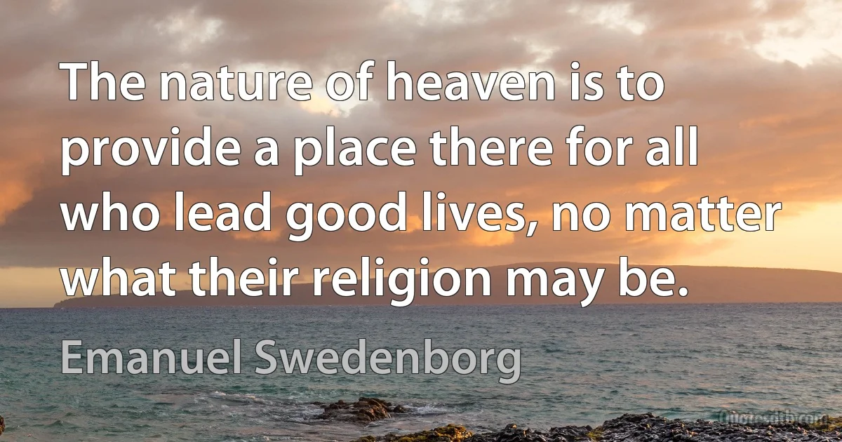 The nature of heaven is to provide a place there for all who lead good lives, no matter what their religion may be. (Emanuel Swedenborg)