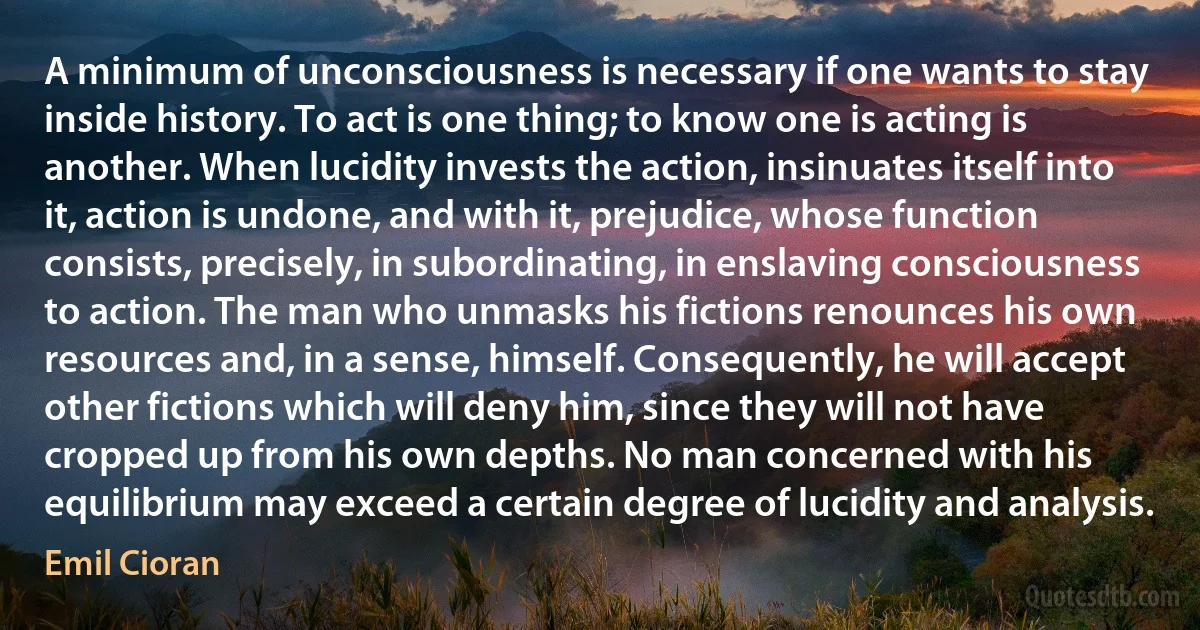 A minimum of unconsciousness is necessary if one wants to stay inside history. To act is one thing; to know one is acting is another. When lucidity invests the action, insinuates itself into it, action is undone, and with it, prejudice, whose function consists, precisely, in subordinating, in enslaving consciousness to action. The man who unmasks his fictions renounces his own resources and, in a sense, himself. Consequently, he will accept other fictions which will deny him, since they will not have cropped up from his own depths. No man concerned with his equilibrium may exceed a certain degree of lucidity and analysis. (Emil Cioran)